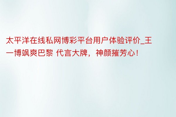 太平洋在线私网博彩平台用户体验评价_王一博飒爽巴黎 代言大牌，神颜摧芳心！