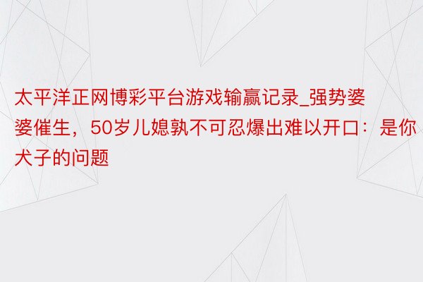 太平洋正网博彩平台游戏输赢记录_强势婆婆催生，50岁儿媳孰不可忍爆出难以开口：是你犬子的问题