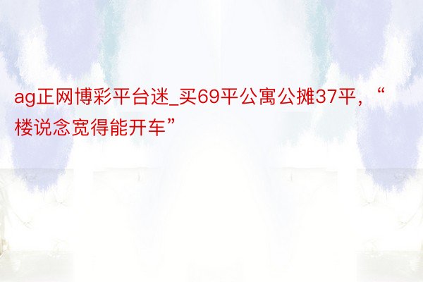 ag正网博彩平台迷_买69平公寓公摊37平，“楼说念宽得能开车”