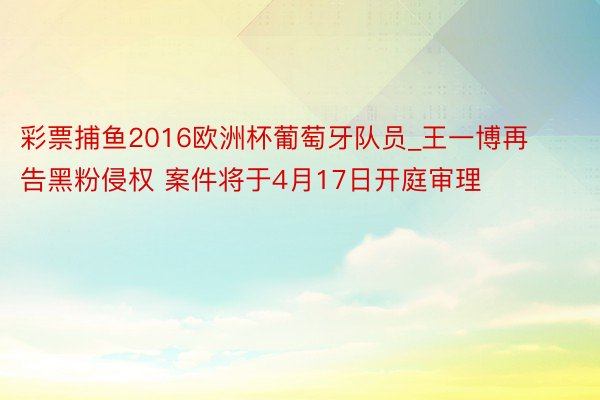 彩票捕鱼2016欧洲杯葡萄牙队员_王一博再告黑粉侵权 案件将于4月17日开庭审理