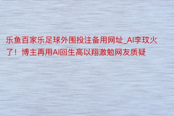 乐鱼百家乐足球外围投注备用网址_AI李玟火了！博主再用AI回生高以翔激勉网友质疑