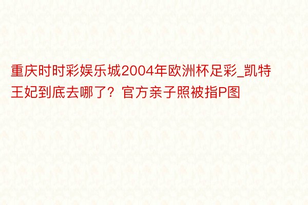 重庆时时彩娱乐城2004年欧洲杯足彩_凯特王妃到底去哪了？官方亲子照被指P图