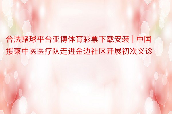 合法赌球平台亚博体育彩票下载安装 | 中国援柬中医医疗队走进金边社区开展初次义诊