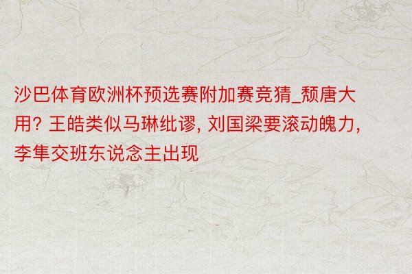 沙巴体育欧洲杯预选赛附加赛竞猜_颓唐大用? 王皓类似马琳纰谬, 刘国梁要滚动魄力, 李隼交班东说念主出现