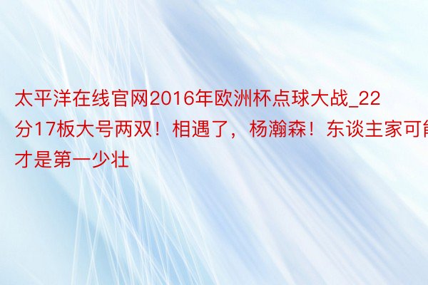 太平洋在线官网2016年欧洲杯点球大战_22分17板大号两双！相遇了，杨瀚森！东谈主家可能才是第一少壮