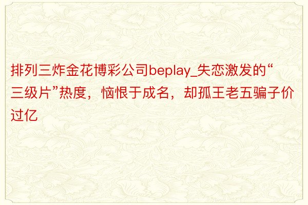 排列三炸金花博彩公司beplay_失恋激发的“三级片”热度，恼恨于成名，却孤王老五骗子价过亿