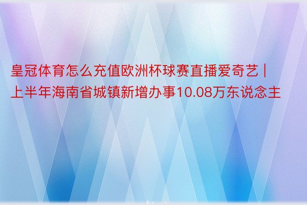 皇冠体育怎么充值欧洲杯球赛直播爱奇艺 | 上半年海南省城镇新增办事10.08万东说念主