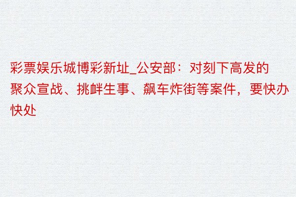 彩票娱乐城博彩新址_公安部：对刻下高发的聚众宣战、挑衅生事、飙车炸街等案件，要快办快处