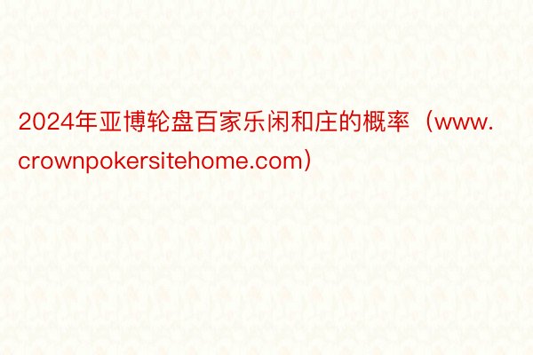 2024年亚博轮盘百家乐闲和庄的概率（www.crownpokersitehome.com）