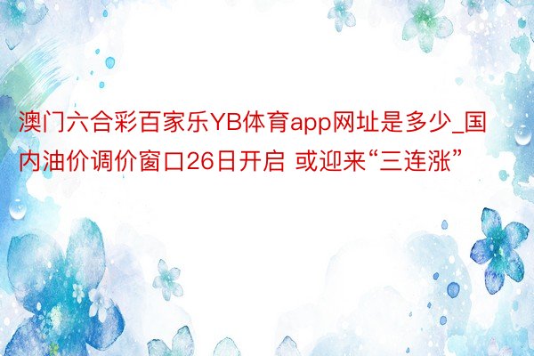 澳门六合彩百家乐YB体育app网址是多少_国内油价调价窗口26日开启 或迎来“三连涨”