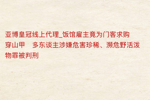 亚博皇冠线上代理_饭馆雇主竟为门客求购穿山甲   多东谈主涉嫌危害珍稀、濒危野活泼物罪被判刑