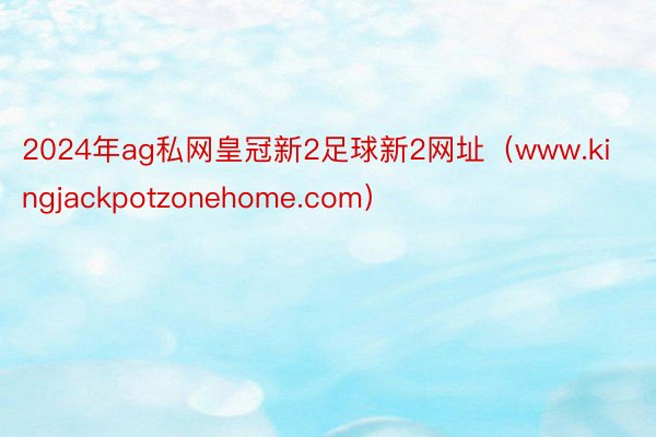 2024年ag私网皇冠新2足球新2网址（www.kingjackpotzonehome.com）