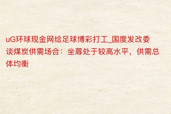 uG环球现金网给足球博彩打工_国度发改委谈煤炭供需场合：坐蓐处于较高水平，供需总体均衡