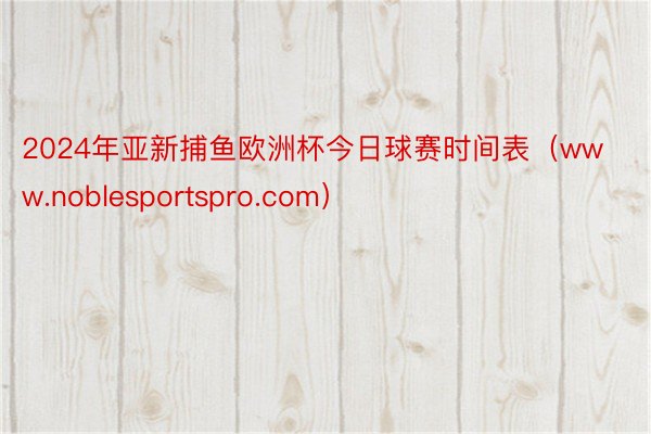 2024年亚新捕鱼欧洲杯今日球赛时间表（www.noblesportspro.com）