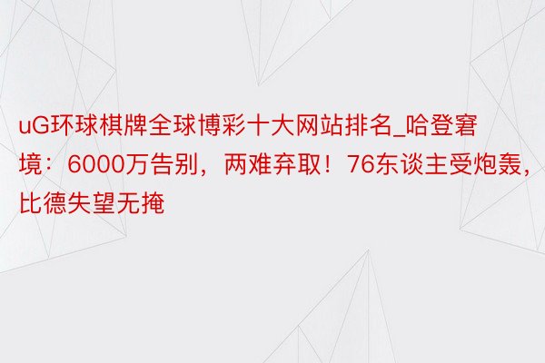 uG环球棋牌全球博彩十大网站排名_哈登窘境：6000万告别，两难弃取！76东谈主受炮轰，恩比德失望无掩