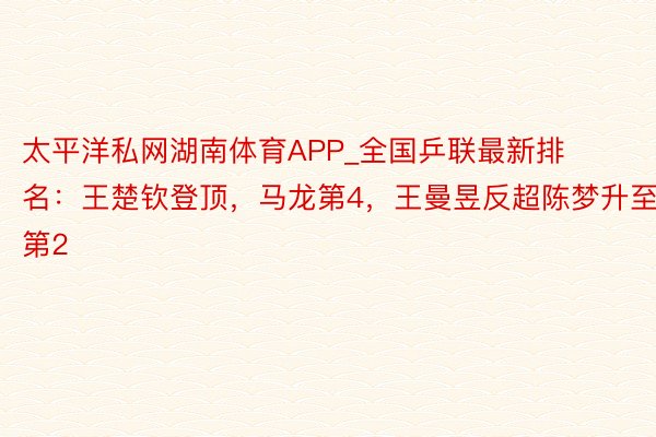 太平洋私网湖南体育APP_全国乒联最新排名：王楚钦登顶，马龙第4，王曼昱反超陈梦升至第2