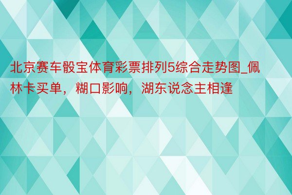 北京赛车骰宝体育彩票排列5综合走势图_佩林卡买单，糊口影响，湖东说念主相逢