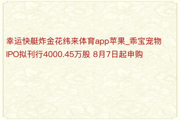 幸运快艇炸金花纬来体育app苹果_乖宝宠物IPO拟刊行4000.45万股 8月7日起申购