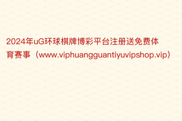 2024年uG环球棋牌博彩平台注册送免费体育赛事（www.viphuangguantiyuvipshop.vip）