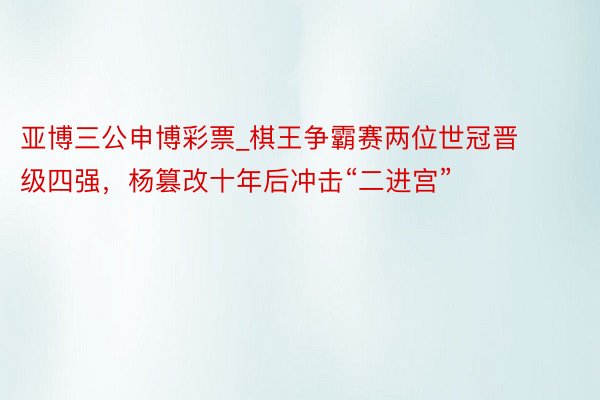 亚博三公申博彩票_棋王争霸赛两位世冠晋级四强，杨篡改十年后冲击“二进宫”