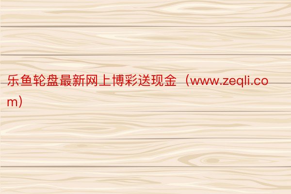 乐鱼轮盘最新网上博彩送现金（www.zeqli.com）