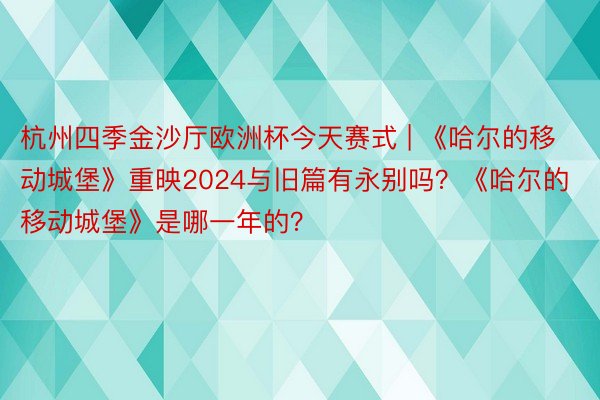 杭州四季金沙厅欧洲杯今天赛式 | 《哈尔的移动城堡》重映2024与旧篇有永别吗？《哈尔的移动城堡》是哪一年的？