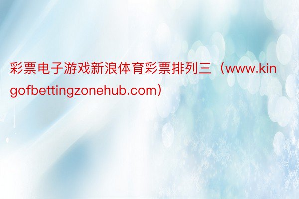 彩票电子游戏新浪体育彩票排列三（www.kingofbettingzonehub.com）