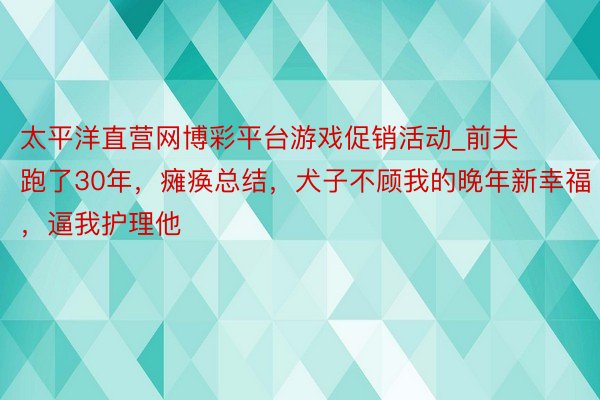 太平洋直营网博彩平台游戏促销活动_前夫跑了30年，瘫痪总结，犬子不顾我的晚年新幸福，逼我护理他