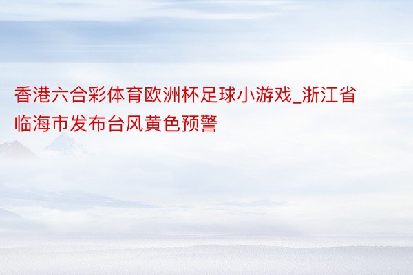 香港六合彩体育欧洲杯足球小游戏_浙江省临海市发布台风黄色预警