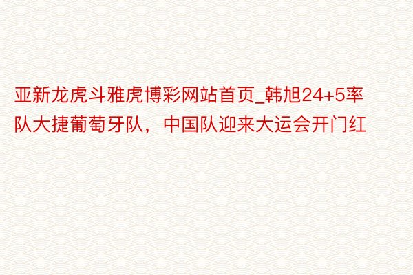 亚新龙虎斗雅虎博彩网站首页_韩旭24+5率队大捷葡萄牙队，中国队迎来大运会开门红