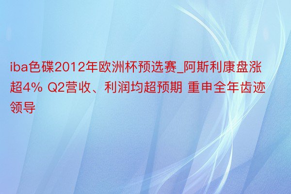 iba色碟2012年欧洲杯预选赛_阿斯利康盘涨超4% Q2营收、利润均超预期 重申全年齿迹领导