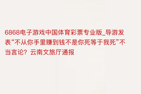 6868电子游戏中国体育彩票专业版_导游发表“不从你手里赚到钱不是你死等于我死”不当言论？云南文旅厅通报