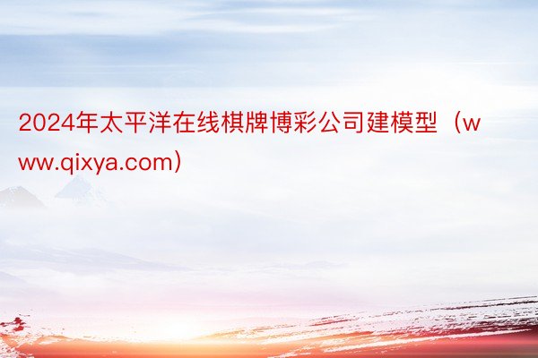 2024年太平洋在线棋牌博彩公司建模型（www.qixya.com）