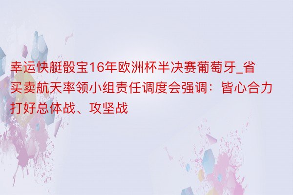 幸运快艇骰宝16年欧洲杯半决赛葡萄牙_省买卖航天率领小组责任调度会强调：皆心合力打好总体战、攻坚战