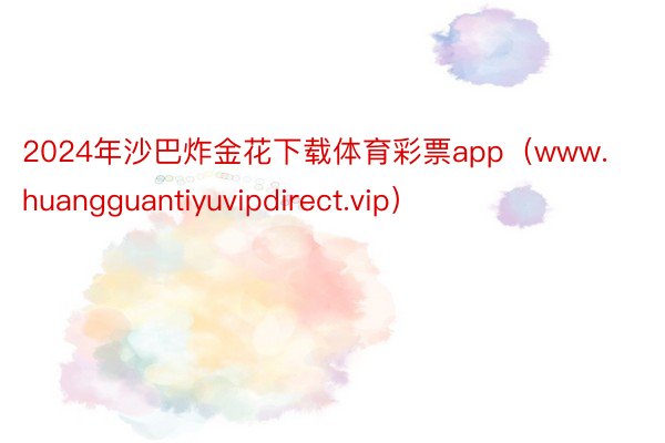 2024年沙巴炸金花下载体育彩票app（www.huangguantiyuvipdirect.vip）