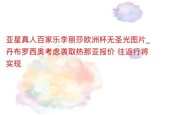 亚星真人百家乐李丽莎欧洲杯无圣光图片_丹布罗西奥考虑袭取热那亚报价 往返行将实现