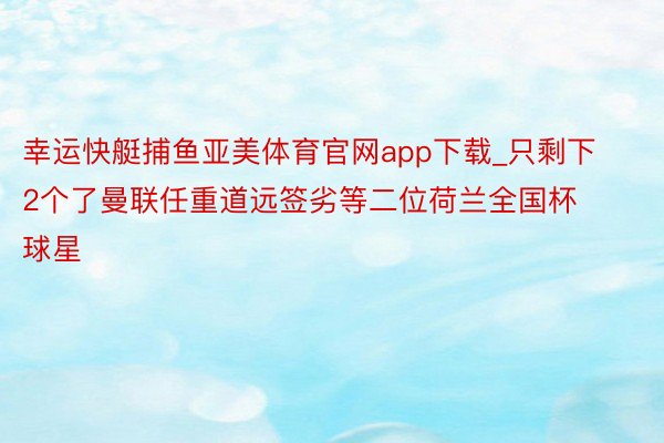 幸运快艇捕鱼亚美体育官网app下载_只剩下2个了曼联任重道远签劣等二位荷兰全国杯球星