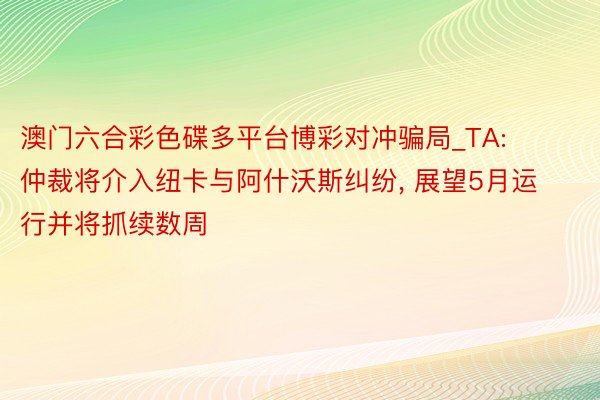 澳门六合彩色碟多平台博彩对冲骗局_TA: 仲裁将介入纽卡与阿什沃斯纠纷, 展望5月运行并将抓续数周