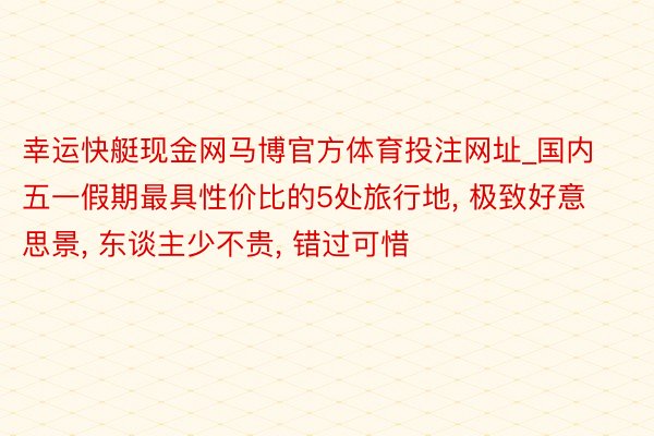 幸运快艇现金网马博官方体育投注网址_国内五一假期最具性价比的5处旅行地, 极致好意思景, 东谈主少不贵, 错过可惜