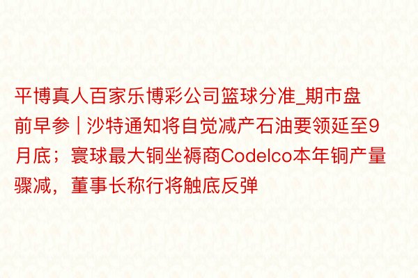 平博真人百家乐博彩公司篮球分准_期市盘前早参 | 沙特通知将自觉减产石油要领延至9月底；寰球最大铜坐褥商Codelco本年铜产量骤减，董事长称行将触底反弹