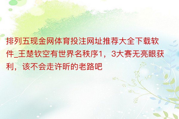 排列五现金网体育投注网址推荐大全下载软件_王楚钦空有世界名秩序1，3大赛无亮眼获利，该不会走许昕的老路吧