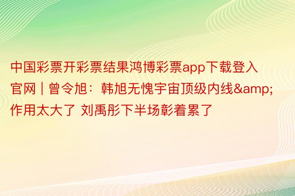 中国彩票开彩票结果鸿博彩票app下载登入官网 | 曾令旭：韩旭无愧宇宙顶级内线&作用太大了 刘禹彤下半场彰着累了