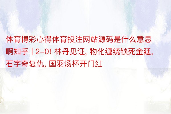 体育博彩心得体育投注网站源码是什么意思啊知乎 | 2-0! 林丹见证, 物化缠绕锁死金廷, 石宇奇复仇, 国羽汤杯开门红