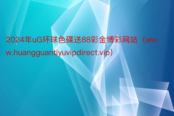 2024年uG环球色碟送88彩金博彩网站（www.huangguantiyuvipdirect.vip）