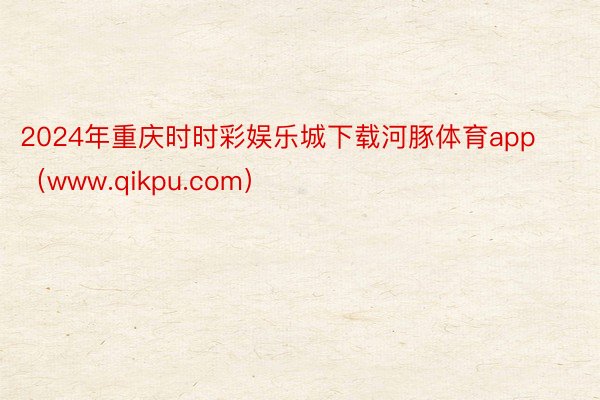 2024年重庆时时彩娱乐城下载河豚体育app（www.qikpu.com）