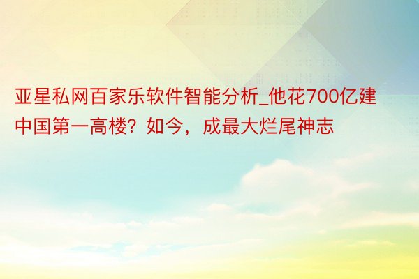 亚星私网百家乐软件智能分析_他花700亿建中国第一高楼？如今，成最大烂尾神志