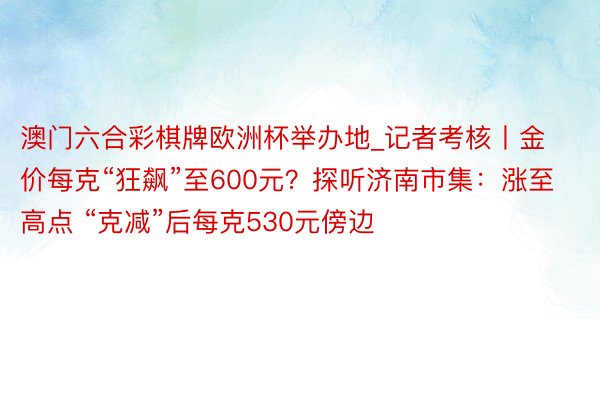 澳门六合彩棋牌欧洲杯举办地_记者考核丨金价每克“狂飙”至600元？探听济南市集：涨至高点 “克减”后每克530元傍边