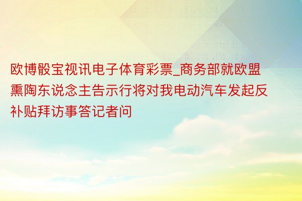 欧博骰宝视讯电子体育彩票_商务部就欧盟熏陶东说念主告示行将对我电动汽车发起反补贴拜访事答记者问