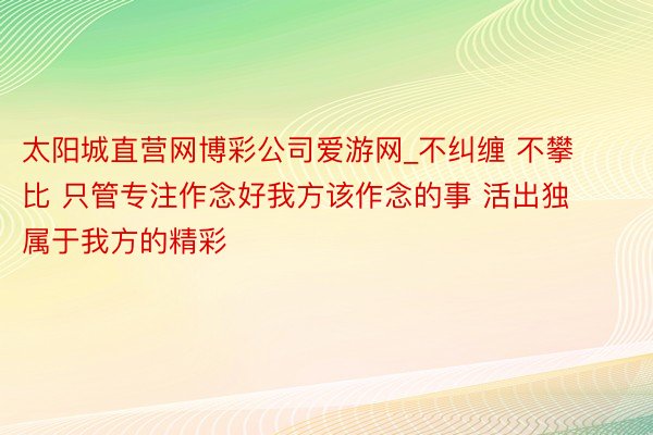 太阳城直营网博彩公司爱游网_不纠缠 不攀比 只管专注作念好我方该作念的事 活出独属于我方的精彩