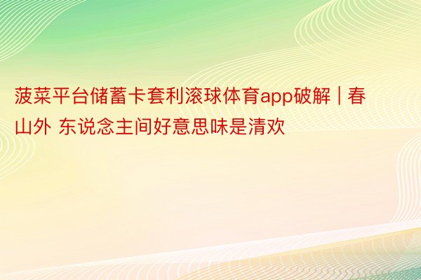 菠菜平台储蓄卡套利滚球体育app破解 | 春山外 东说念主间好意思味是清欢